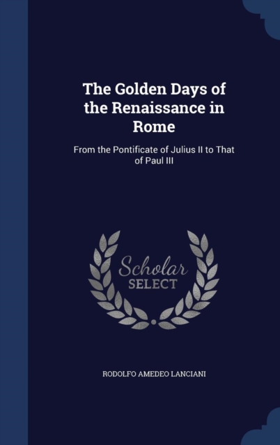 The Golden Days of the Renaissance in Rome : From the Pontificate of Julius II to That of Paul III, Hardback Book