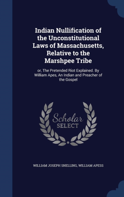 Indian Nullification of the Unconstitutional Laws of Massachusetts, Relative to the Marshpee Tribe : Or, the Pretended Riot Explained. by William Apes, an Indian and Preacher of the Gospel, Hardback Book