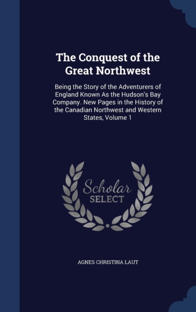 The Conquest of the Great Northwest : Being the Story of the Adventurers of England Known as the Hudson's Bay Company. New Pages in the History of the Canadian Northwest and Western States; Volume 1, Hardback Book