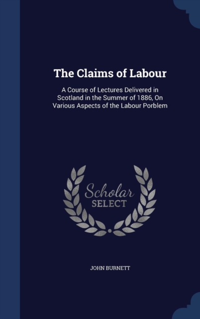 The Claims of Labour : A Course of Lectures Delivered in Scotland in the Summer of 1886, on Various Aspects of the Labour Porblem, Hardback Book