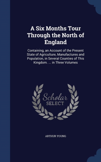 A Six Months Tour Through the North of England : Containing, an Account of the Present State of Agriculture, Manufactures and Population, in Several Counties of This Kingdom. ... in Three Volumes, Hardback Book