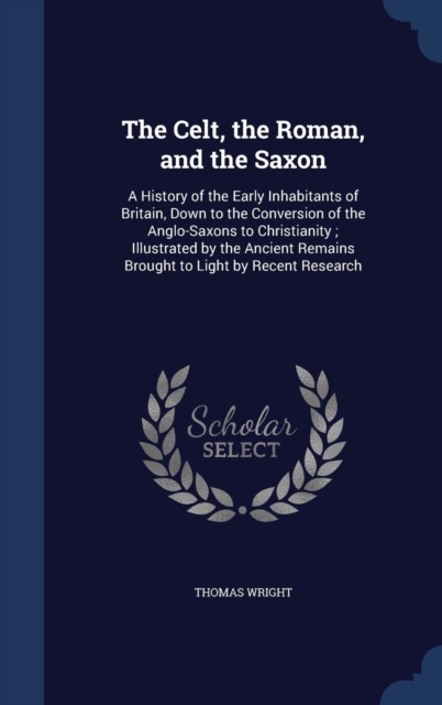 The Celt, the Roman, and the Saxon : A History of the Early Inhabitants of Britain, Down to the Conversion of the Anglo-Saxons to Christianity; Illustrated by the Ancient Remains Brought to Light by R, Hardback Book