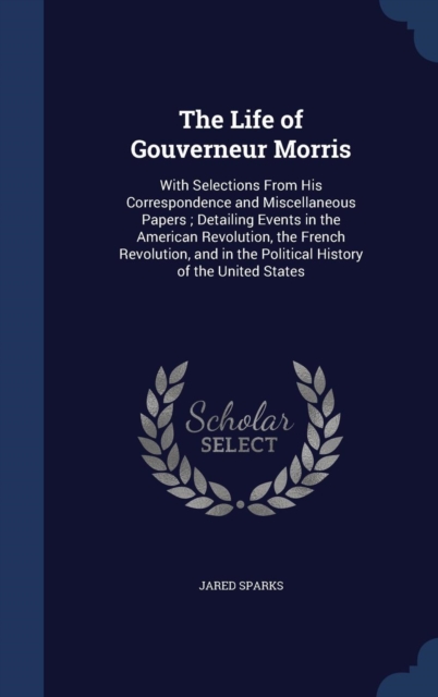 The Life of Gouverneur Morris : With Selections from His Correspondence and Miscellaneous Papers; Detailing Events in the American Revolution, the French Revolution, and in the Political History of th, Hardback Book
