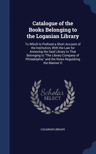 Catalogue of the Books Belonging to the Loganian Library : To Which Is Prefixed a Short Account of the Institution, with the Law for Annexing the Said Library to That Belonging to the Library Company, Hardback Book