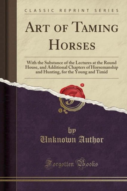 Art of Taming Horses : With the Substance of the Lectures at the Round House, and Additional Chapters of Horsemanship and Hunting, for the Young and Timid (Classic Reprint), Paperback / softback Book