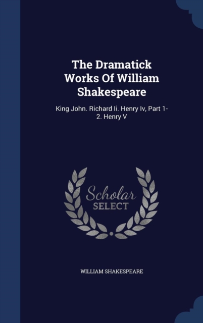 The Dramatick Works of William Shakespeare : King John. Richard II. Henry IV, Part 1-2. Henry V, Hardback Book