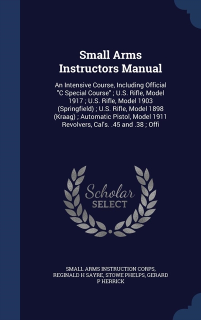 Small Arms Instructors Manual : An Intensive Course, Including Official C Special Course; U.S. Rifle, Model 1917; U.S. Rifle, Model 1903 (Springfield); U.S. Rifle, Model 1898 (Kraag); Automatic Pistol, Hardback Book