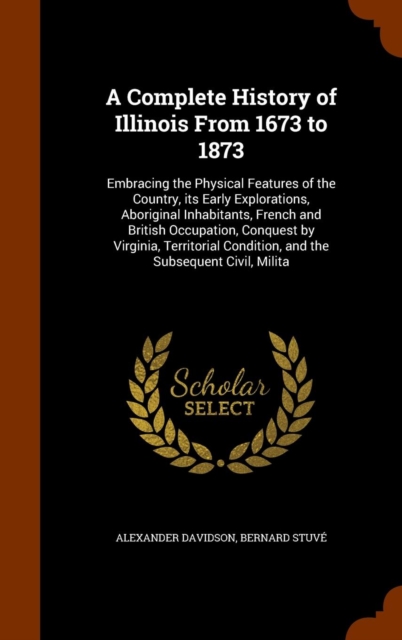A Complete History of Illinois from 1673 to 1873 : Embracing the Physical Features of the Country, Its Early Explorations, Aboriginal Inhabitants, French and British Occupation, Conquest by Virginia,, Hardback Book