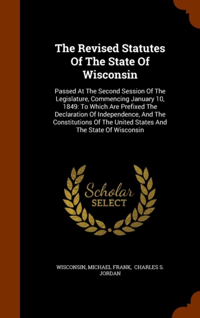 The Revised Statutes of the State of Wisconsin : Passed at the Second Session of the Legislature, Commencing January 10, 1849: To Which Are Prefixed the Declaration of Independence, and the Constituti, Hardback Book