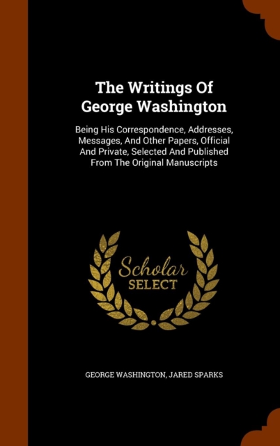The Writings of George Washington : Being His Correspondence, Addresses, Messages, and Other Papers, Official and Private, Selected and Published from the Original Manuscripts, Hardback Book