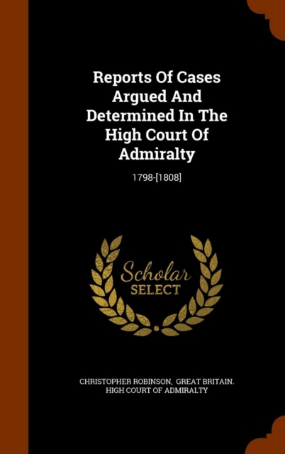 Reports of Cases Argued and Determined in the High Court of Admiralty : 1798-[1808], Hardback Book
