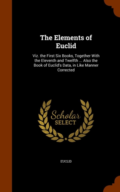 The Elements of Euclid : Viz. the First Six Books, Together with the Eleventh and Twelfth ... Also the Book of Euclid's Data, in Like Manner Corrected, Hardback Book