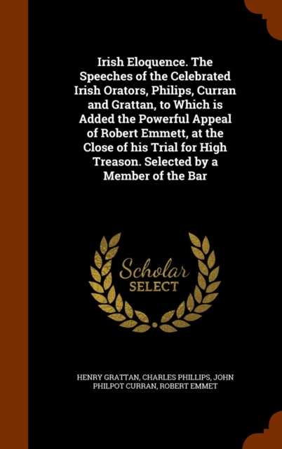 Irish Eloquence. the Speeches of the Celebrated Irish Orators, Philips, Curran and Grattan, to Which Is Added the Powerful Appeal of Robert Emmett, at the Close of His Trial for High Treason. Selected, Hardback Book