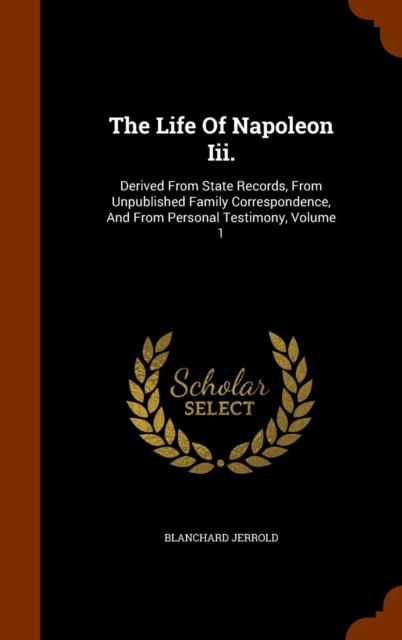 The Life of Napoleon III. : Derived from State Records, from Unpublished Family Correspondence, and from Personal Testimony, Volume 1, Hardback Book