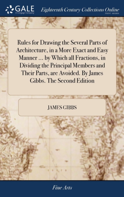 Rules for Drawing the Several Parts of Architecture, in a More Exact and Easy Manner ... by Which All Fractions, in Dividing the Principal Members and Their Parts, Are Avoided. by James Gibbs. the Sec, Hardback Book