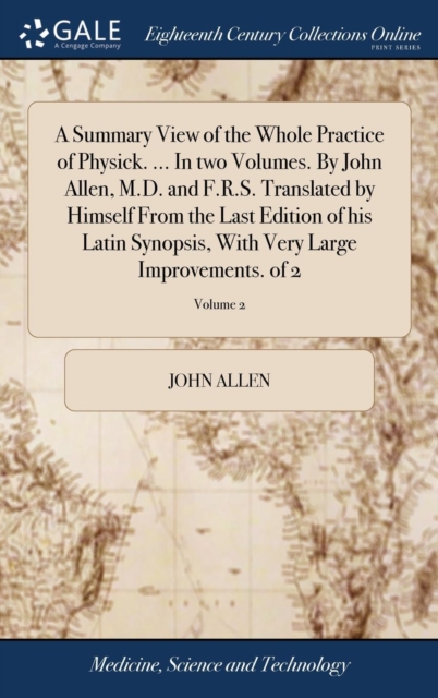 A Summary View of the Whole Practice of Physick. ... in Two Volumes. by John Allen, M.D. and F.R.S. Translated by Himself from the Last Edition of His Latin Synopsis, with Very Large Improvements. of, Hardback Book