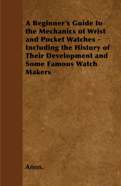 A Beginner's Guide to the Mechanics of Wrist and Pocket Watches - Including the History of Their Development and Some Famous Watch Makers, EPUB eBook