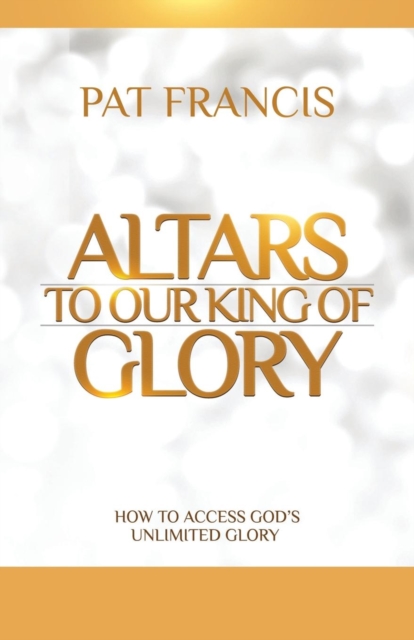 Altars to Our King of Glory : How to Access God's Unlimited Glory, Paperback / softback Book