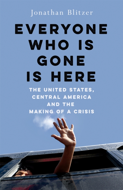Everyone Who Is Gone Is Here : The United States, Central America, and the Making of a Crisis, Hardback Book