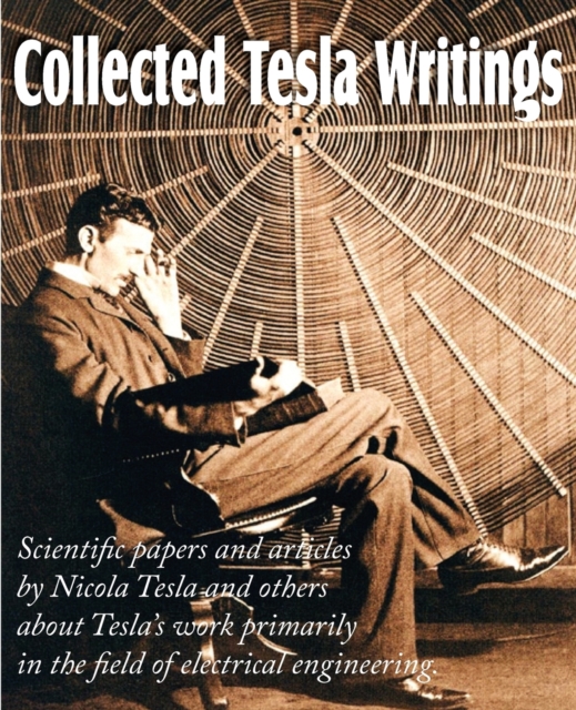 Collected Tesla Writings; Scientific Papers and Articles by Tesla and Others about Tesla's Work Primarily in the Field of Electrical Engineering, Paperback / softback Book