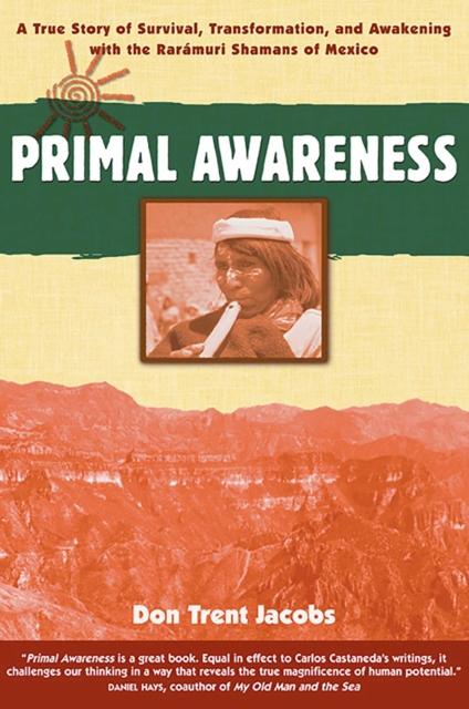 Primal Awareness : A True Story of Survival, Transformation, and Awakening with the Raramuri Shamans of Mexico, EPUB eBook
