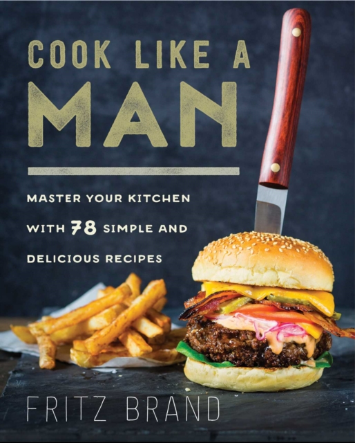 Cook Like a Man : Master Your Kitchen with 78 Simple and Delicious Recipes, EPUB eBook
