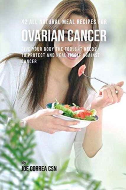 42 All Natural Meal Recipes for Ovarian Cancer : Give Your Body the Tools It Needs to Protect and Heal Itself Against Cancer, Paperback / softback Book