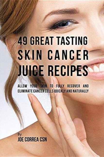49 Great Tasting Skin Cancer Juice Recipes : Allow Your Skin to Fully Recover and Eliminate Cancer Cells Quickly and Naturally, Paperback / softback Book