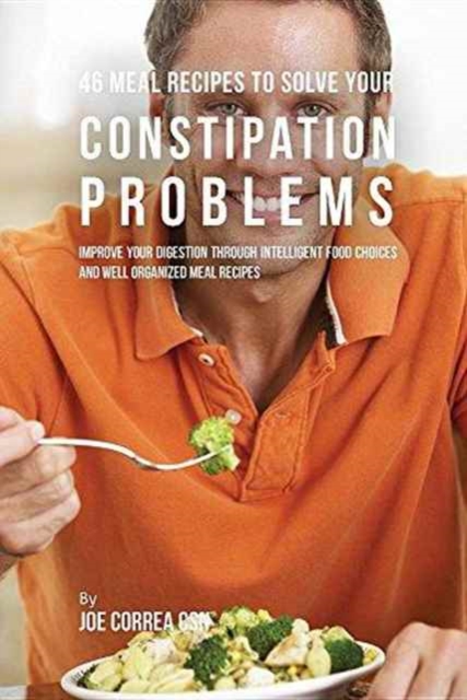 46 Meal Recipes to Solve Your Constipation Problems : Improve Your Digestion Through Intelligent Food Choices and Well Organized Meal Recipes, Paperback / softback Book