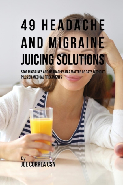 49 Headache and Migraine Juicing Solutions : Stop Migraines and Headaches in a Matter of Days Without Pills or Medical Treatments, Paperback / softback Book