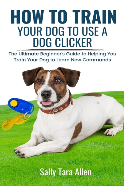 How To Train Your Dog To Use A Dog Clicker : The Ultimate Beginner's Guide to Helping You Train Your Dog to Learn New Commands, Paperback / softback Book