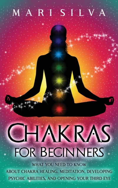 Chakras for Beginners : What You Need to Know About Chakra Healing, Meditation, Developing Psychic Abilities, and Opening Your Third Eye, Hardback Book