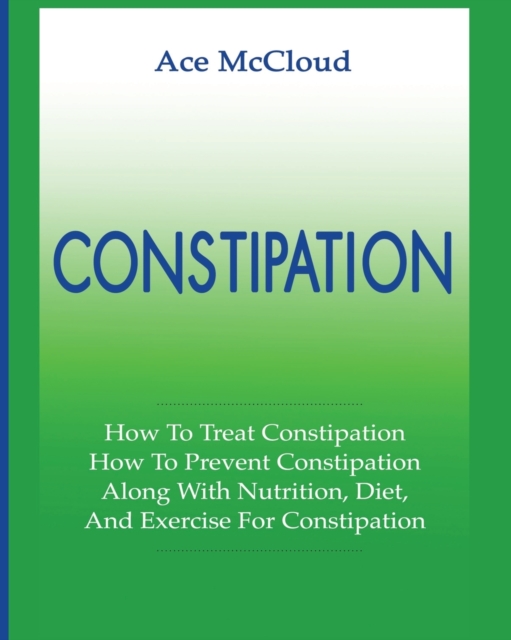 Constipation : How to Treat Constipation: How to Prevent Constipation: Along with Nutrition, Diet, and Exercise for Constipation, Paperback / softback Book