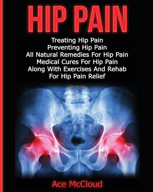 Hip Pain : Treating Hip Pain: Preventing Hip Pain, All Natural Remedies for Hip Pain, Medical Cures for Hip Pain, Along with Exercises and Rehab for Hip Pain Relief, Paperback / softback Book