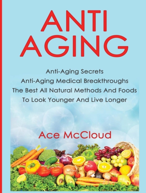 Anti-Aging : Anti-Aging Secrets Anti-Aging Medical Breakthroughs the Best All Natural Methods and Foods to Look Younger and Live Longer, Hardback Book