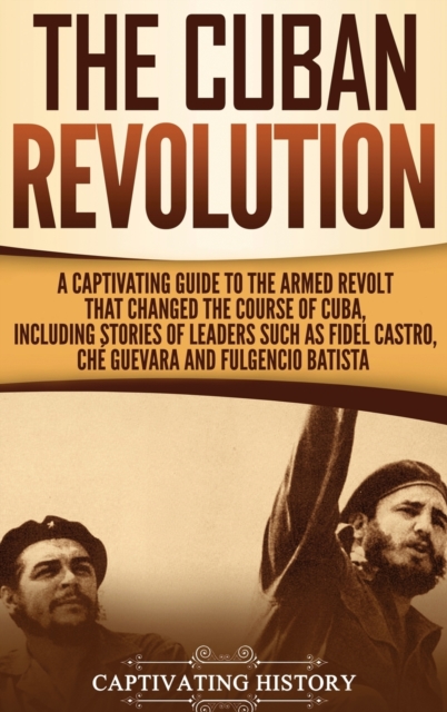 The Cuban Revolution : A Captivating Guide to the Armed Revolt That Changed the Course of Cuba, Including Stories of Leaders Such as Fidel Castro, Ch? Guevara, and Fulgencio Batista, Hardback Book