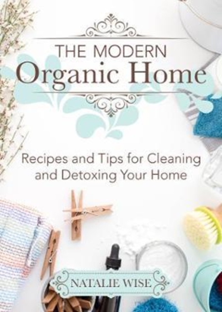 The Modern Organic Home : 100+ DIY Cleaning Products, Organization Tips, and Household Hacks, Hardback Book