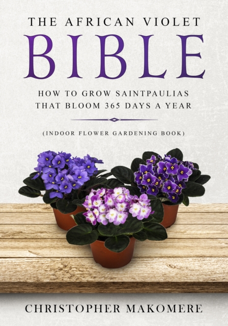 The African violet Bible : How to Grow Saintpaulias that Bloom 365 Days a Year (Indoor Flower Gardening Book), Paperback / softback Book