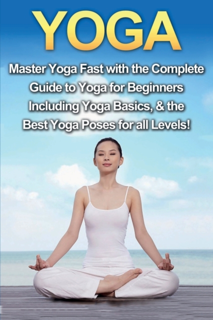 Yoga : Master Yoga Fast with the Complete Guide to Yoga for Beginners; Including Yoga Basics & the Best Yoga Poses for All Levels!, Paperback / softback Book