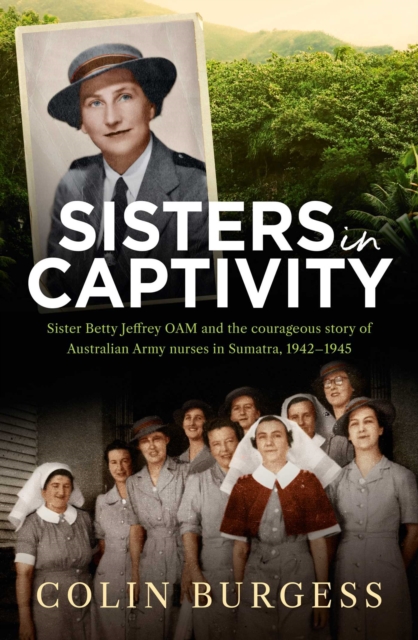 Sisters in Captivity : Sister Betty Jeffrey OAM and the courageous story of Australian Army nurses in Sumatra, 1942-1945, EPUB eBook
