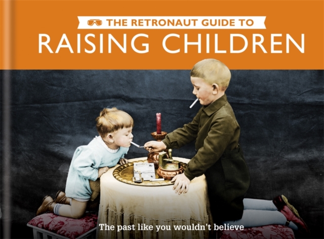 The Retronaut Guide to Raising Children : The Past Like You Wouldn't Believe, Hardback Book