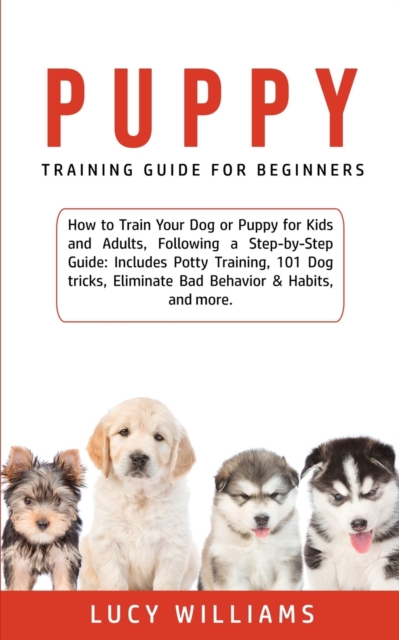 Puppy Training Guide for Beginners : How to Train Your Dog or Puppy for Kids and Adults, Following a Step-by-Step Guide: Includes Potty Training, 101 Dog tricks, Eliminate Bad Behavior & Habits, and m, Paperback / softback Book