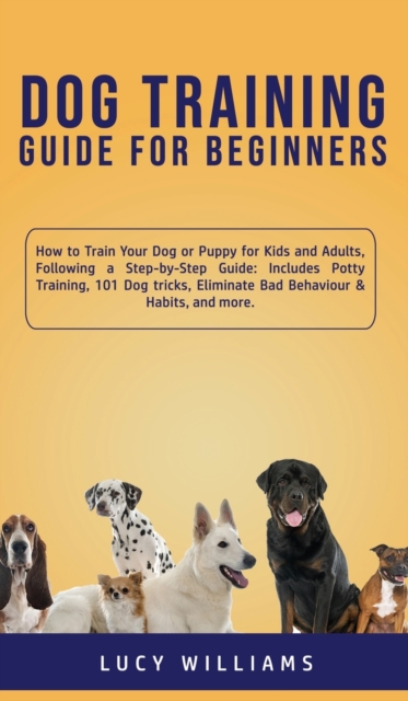 Dog Training Guide for Beginners : How to Train Your Dog or Puppy for Kids and Adults, Following a Step-by-Step Guide: Includes Potty Training, 101 Dog tricks, Eliminate Bad Behaviour & Habits, and mo, Hardback Book