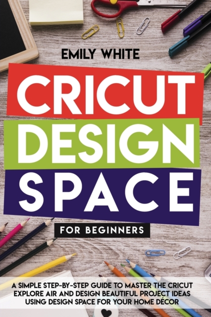 Cricut Design Space for Beginners : A Simple Step-By-Step Guide to Master the Design Space and Get the Best Out of Your Cricut Machine. Start Realizing Great Project Ideas Today, Paperback / softback Book