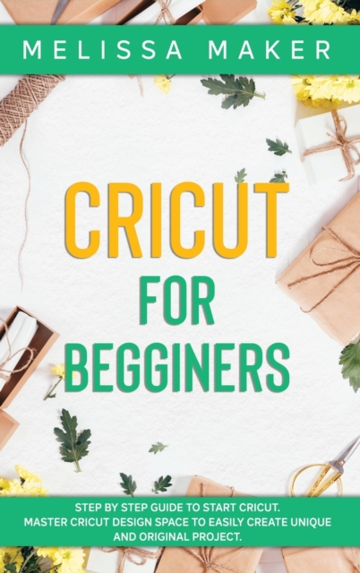 Cricut for Beginners : Step By Step Guide To Start Cricut. Master Cricut Design Space to Easily Create Unique and Original Project, Hardback Book