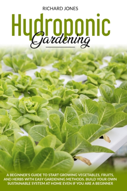 Hydroponic Gardening : A Beginner's Guide to Start Growings Vegetables, Fruits, AND Herbs with Easy Gardening Methods. Build Your Own Sustainable System at Home Even if You are a Beginner, Paperback / softback Book