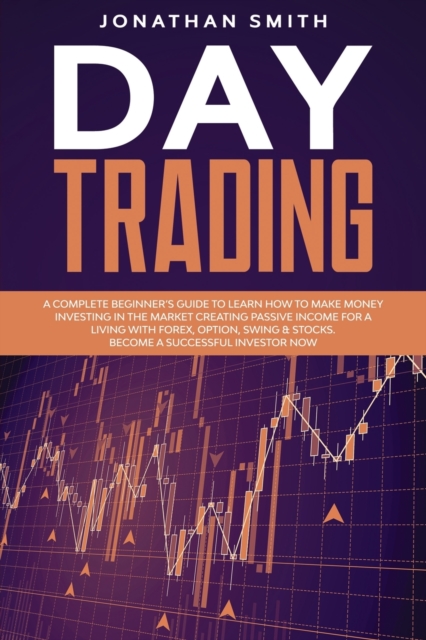 Day Trading : A Complete Beginner's Guide To Learn How To Make Money Investing In The Market Creating Passive Income For A Living With Forex, Option, Swing And Stocks. Become A Successful Investor Now, Paperback / softback Book