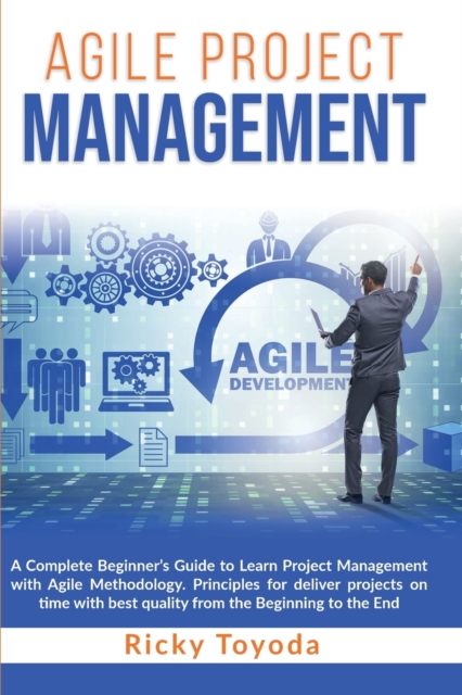 Agile Project Management : A Complete Beginner's Guide to Learn Project Management with Agile Methodology. Principles for Deliver Projects on Time with Best Quality from Beginning to End, Paperback / softback Book