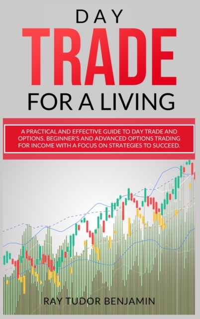 Day Trade for a Living : Practical and Effective Guide to Day Trade and Options. Beginner's and Advanced Options Trading for Income with a Focus on Strategies to Succeed, Hardback Book