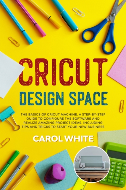 Cricut Design Space : The Basics of Cricut Machine. A Step-by-Step Guide to Configure the Software and Realize Amazing Project Ideas. Including Tips and Tricks to Start your New Business, Paperback / softback Book